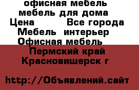 офисная мебель, мебель для дома › Цена ­ 499 - Все города Мебель, интерьер » Офисная мебель   . Пермский край,Красновишерск г.